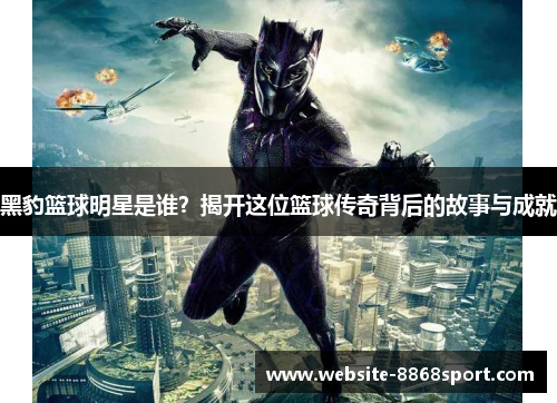 黑豹篮球明星是谁？揭开这位篮球传奇背后的故事与成就